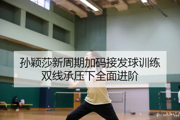 孙颖莎新周期加码接发球训练 双线承压下全面进阶