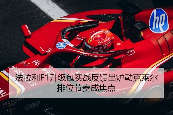 法拉利F1升级包实战反馈出炉勒克莱尔排位节奏成焦点 | pc-aibosport