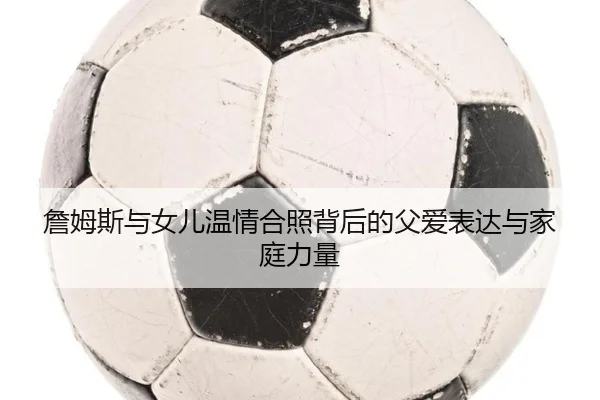 詹姆斯与女儿温情合照背后的父爱表达与家庭力量 - pc-aibosport